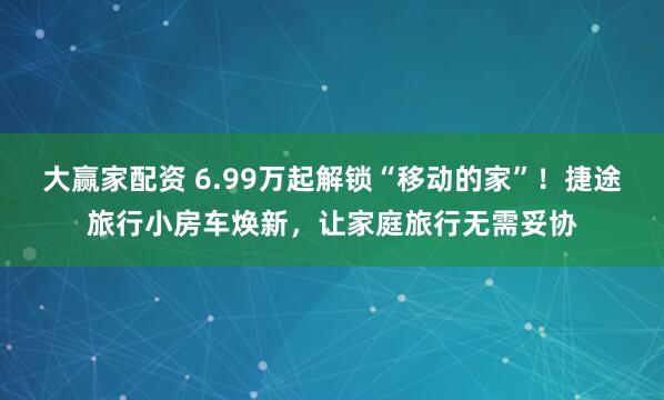 大赢家配资 6.99万起解锁“移动的家”！捷途旅行小房车焕新，让家庭旅行无需妥协