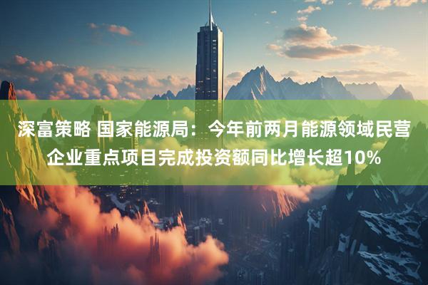 深富策略 国家能源局：今年前两月能源领域民营企业重点项目完成投资额同比增长超10%