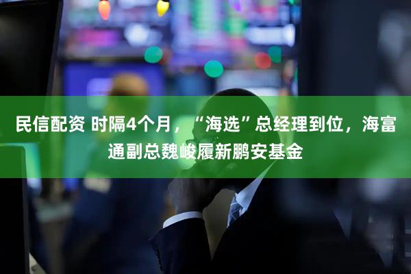 民信配资 时隔4个月，“海选”总经理到位，海富通副总魏峻履新鹏安基金