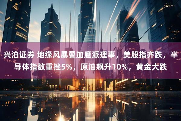 兴泊证券 地缘风暴叠加鹰派理事，美股指齐跌，半导体指数重挫5%，原油飙升10%，黄金大跌
